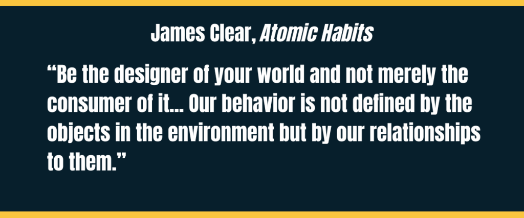 james clear james clear copy from atomic habits "“Be the designer of your world and not merely the consumer of it... Our behavior is not defined by the objects in the environment but by our relationships to them.” on darker background