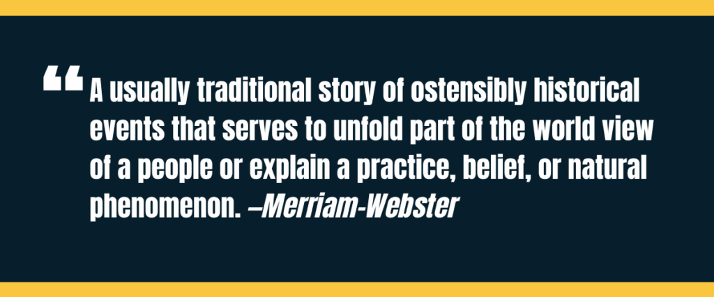 define myth 1 Text "a usually traditional story of ostensibly historical events that serves to unfold part of the world view of a people or explain a practice, belief, or natural phenomenon" on darker background