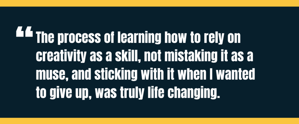 Text &Quot;The Process Of Learning How To Rely On Creativity As A Skill, Not Mistaking It As A Muse, And Sticking With It When I Wanted To Give Up, Was Truly Life Changing&Quot; On Darker Background